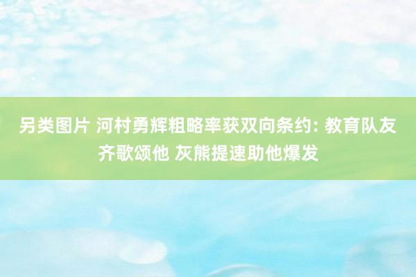 另类图片 河村勇辉粗略率获双向条约: 教育队友齐歌颂他 灰熊提速助他爆发
