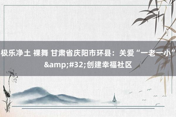 极乐净土 裸舞 甘肃省庆阳市环县：关爱“一老一小”&#32;创建幸福社区
