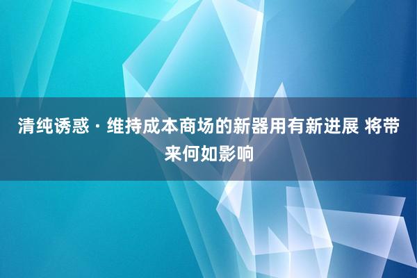 清纯诱惑 · 维持成本商场的新器用有新进展 将带来何如影响