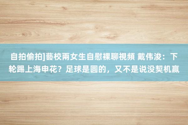 自拍偷拍]藝校兩女生自慰裸聊視頻 戴伟浚：下轮踢上海申花？足球是圆的，又不是说没契机赢