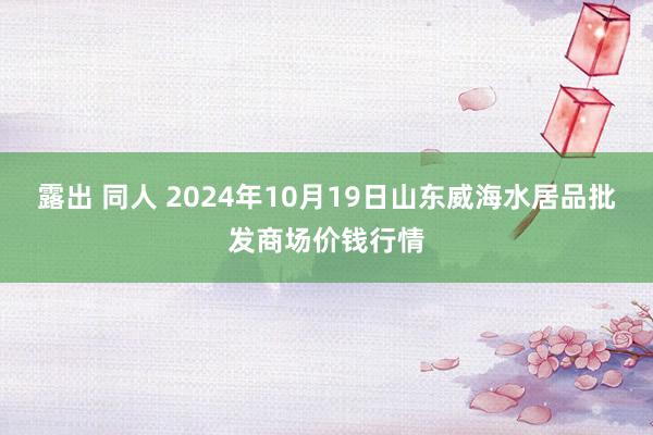 露出 同人 2024年10月19日山东威海水居品批发商场价钱行情