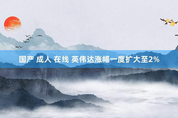 国产 成人 在线 英伟达涨幅一度扩大至2%