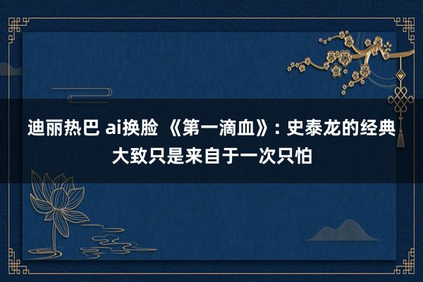 迪丽热巴 ai换脸 《第一滴血》: 史泰龙的经典大致只是来自于一次只怕