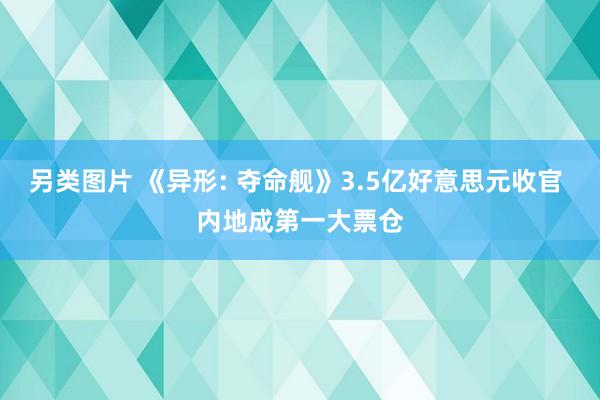 另类图片 《异形: 夺命舰》3.5亿好意思元收官 内地成第一大票仓