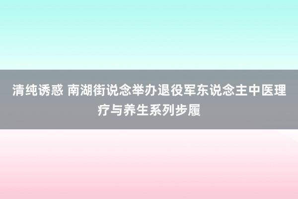 清纯诱惑 南湖街说念举办退役军东说念主中医理疗与养生系列步履