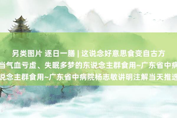 另类图片 逐日一膳 | 这说念好意思食变自古方，久服轻身健体，十分稳当气血亏虚、失眠多梦的东说念主群食用~广东省中病院杨志敏讲明注解当天推选