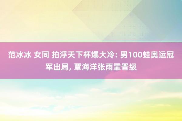 范冰冰 女同 拍浮天下杯爆大冷: 男100蛙奥运冠军出局， 覃海洋张雨霏晋级