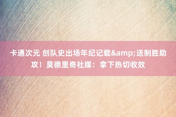 卡通次元 创队史出场年纪记载&送制胜助攻！莫德里奇社媒：拿下热切收效
