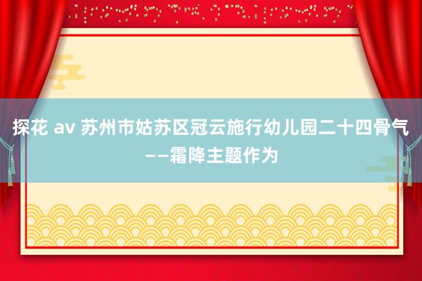 探花 av 苏州市姑苏区冠云施行幼儿园二十四骨气——霜降主题作为