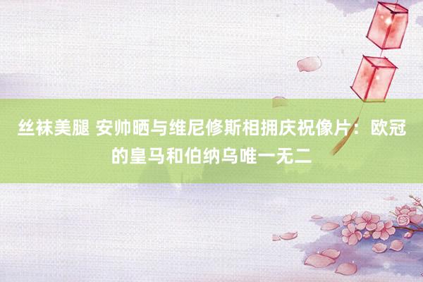 丝袜美腿 安帅晒与维尼修斯相拥庆祝像片：欧冠的皇马和伯纳乌唯一无二