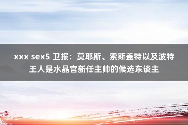 xxx sex5 卫报：莫耶斯、索斯盖特以及波特王人是水晶宫新任主帅的候选东谈主