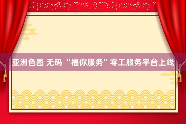 亚洲色图 无码 “福你服务”零工服务平台上线