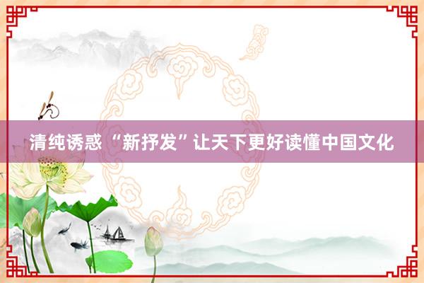 清纯诱惑 “新抒发”让天下更好读懂中国文化
