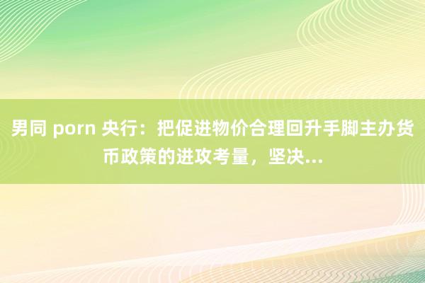 男同 porn 央行：把促进物价合理回升手脚主办货币政策的进攻考量，坚决...