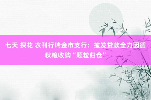 七天 探花 农刊行瑞金市支行：披发贷款全力因循秋粮收购“颗粒归仓”