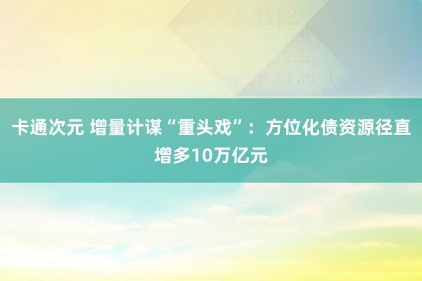 卡通次元 增量计谋“重头戏”：方位化债资源径直增多10万亿元