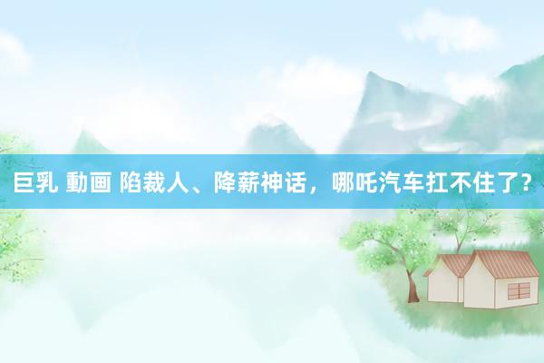 巨乳 動画 陷裁人、降薪神话，哪吒汽车扛不住了？