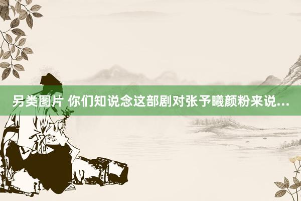 另类图片 你们知说念这部剧对张予曦颜粉来说...