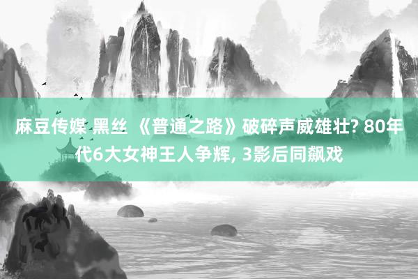 麻豆传媒 黑丝 《普通之路》破碎声威雄壮? 80年代6大女神王人争辉， 3影后同飙戏