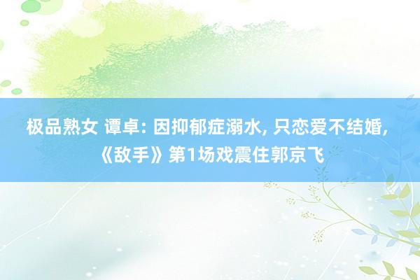 极品熟女 谭卓: 因抑郁症溺水， 只恋爱不结婚， 《敌手》第1场戏震住郭京飞
