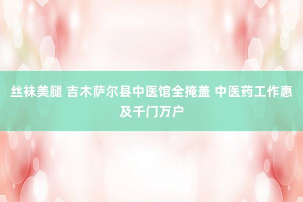 丝袜美腿 吉木萨尔县中医馆全掩盖 中医药工作惠及千门万户