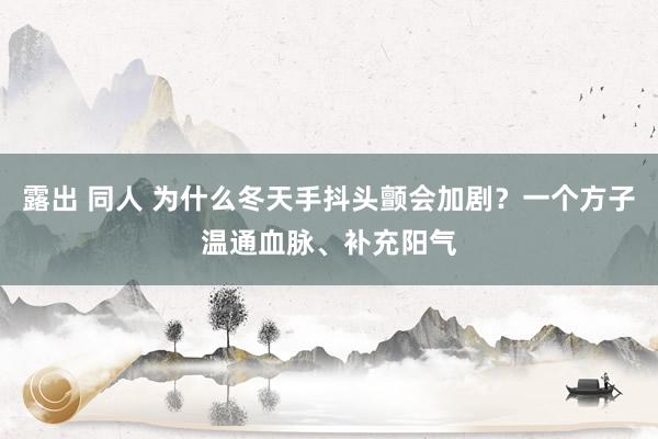 露出 同人 为什么冬天手抖头颤会加剧？一个方子温通血脉、补充阳气