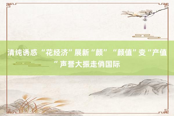 清纯诱惑 “花经济”展新“颜” “颜值”变“产值”声誉大振走俏国际