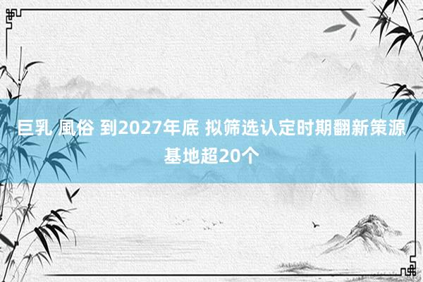 巨乳 風俗 到2027年底 拟筛选认定时期翻新策源基地超20个