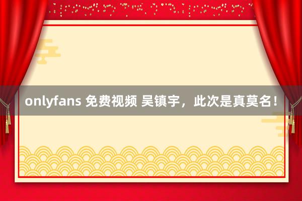 onlyfans 免费视频 吴镇宇，此次是真莫名！
