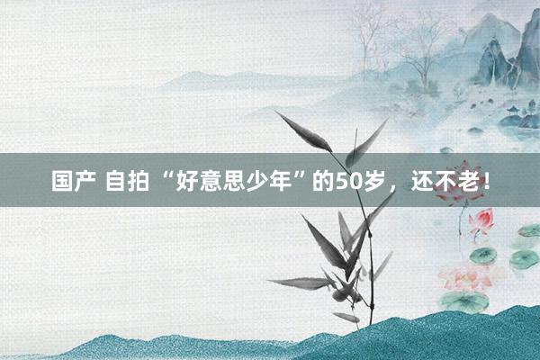 国产 自拍 “好意思少年”的50岁，还不老！