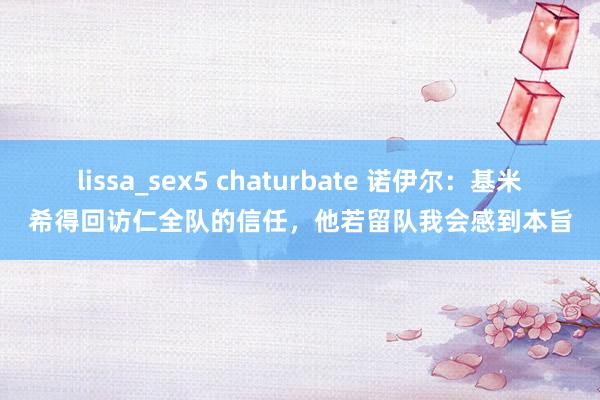 lissa_sex5 chaturbate 诺伊尔：基米希得回访仁全队的信任，他若留队我会感到本旨