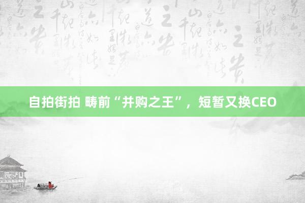 自拍街拍 畴前“并购之王”，短暂又换CEO