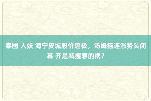 泰國 人妖 海宁皮城股价蹦极，汤姆猫连涨势头闭幕 齐是减握惹的祸？