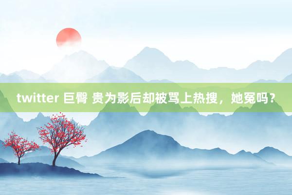 twitter 巨臀 贵为影后却被骂上热搜，她冤吗？