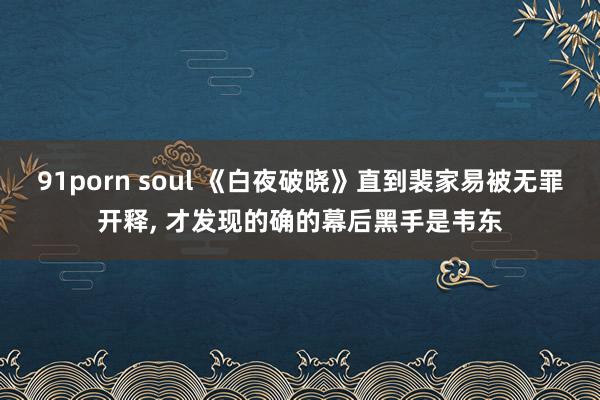 91porn soul 《白夜破晓》直到裴家易被无罪开释， 才发现的确的幕后黑手是韦东