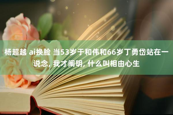 杨超越 ai换脸 当53岁于和伟和66岁丁勇岱站在一说念， 我才阐明， 什么叫相由心生