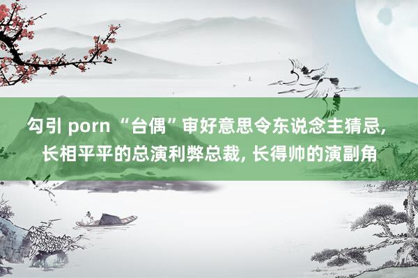 勾引 porn “台偶”审好意思令东说念主猜忌， 长相平平的总演利弊总裁， 长得帅的演副角