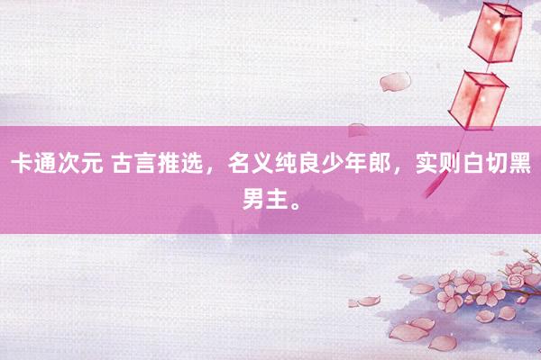 卡通次元 古言推选，名义纯良少年郎，实则白切黑男主。