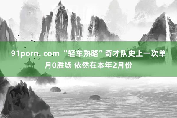 91porn. com “轻车熟路”奇才队史上一次单月0胜场 依然在本年2月份