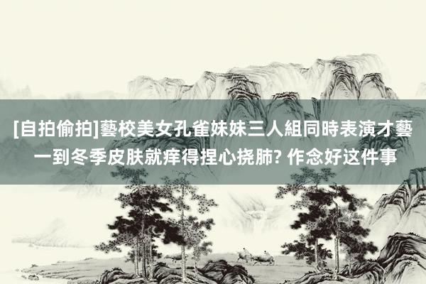 [自拍偷拍]藝校美女孔雀妹妹三人組同時表演才藝 一到冬季皮肤就痒得捏心挠肺? 作念好这件事