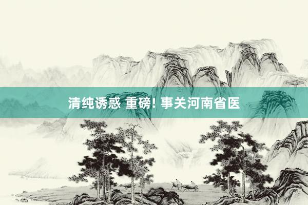 清纯诱惑 重磅! 事关河南省医