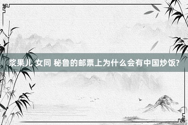 浆果儿 女同 秘鲁的邮票上为什么会有中国炒饭?