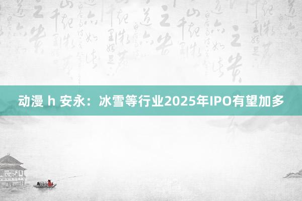 动漫 h 安永：冰雪等行业2025年IPO有望加多