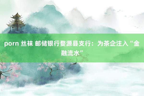 porn 丝袜 邮储银行婺源县支行：为茶企注入“金融流水”