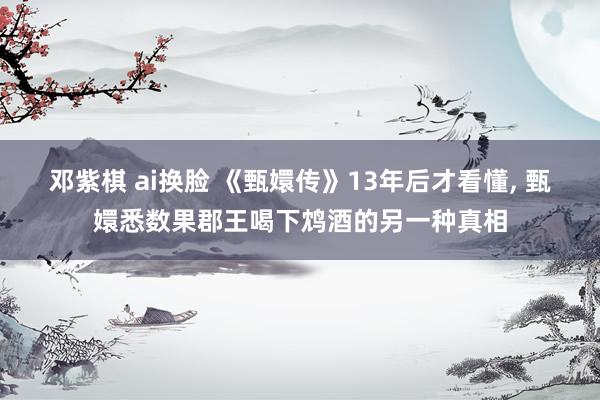 邓紫棋 ai换脸 《甄嬛传》13年后才看懂， 甄嬛悉数果郡王喝下鸩酒的另一种真相