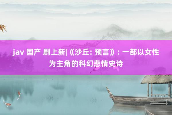 jav 国产 剧上新|《沙丘: 预言》: 一部以女性为主角的科幻悲情史诗