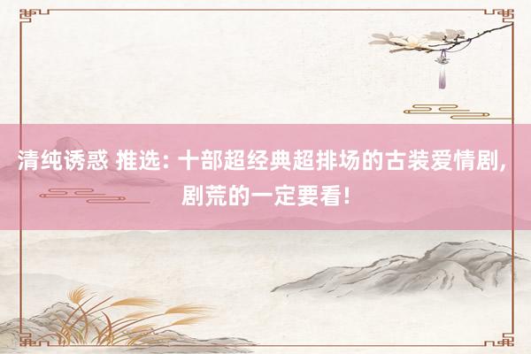 清纯诱惑 推选: 十部超经典超排场的古装爱情剧， 剧荒的一定要看!