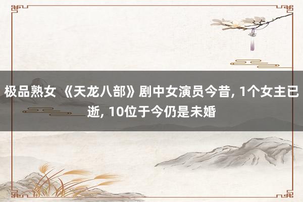 极品熟女 《天龙八部》剧中女演员今昔， 1个女主已逝， 10位于今仍是未婚