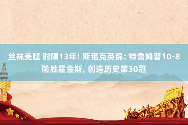 丝袜美腿 时隔13年! 斯诺克英锦: 特鲁姆普10-8险胜霍金斯， 创造历史第30冠