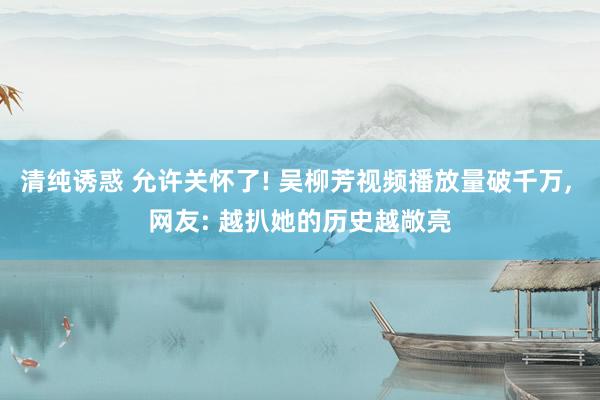 清纯诱惑 允许关怀了! 吴柳芳视频播放量破千万， 网友: 越扒她的历史越敞亮